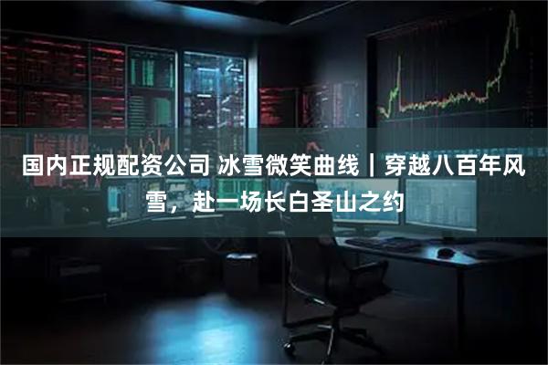 国内正规配资公司 冰雪微笑曲线｜穿越八百年风雪，赴一场长白圣山之约