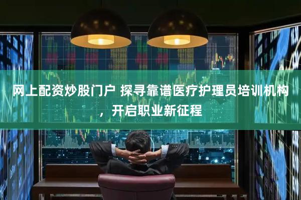 网上配资炒股门户 探寻靠谱医疗护理员培训机构，开启职业新征程