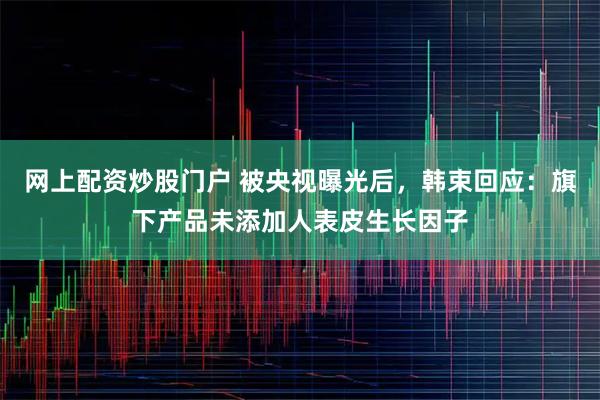 网上配资炒股门户 被央视曝光后，韩束回应：旗下产品未添加人表皮生长因子