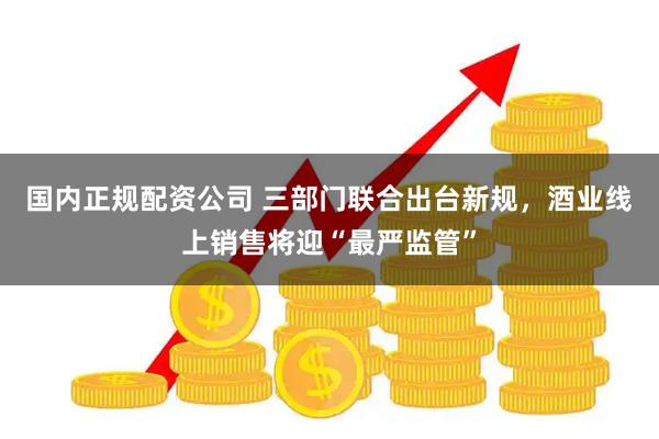 国内正规配资公司 三部门联合出台新规，酒业线上销售将迎“最严监管”