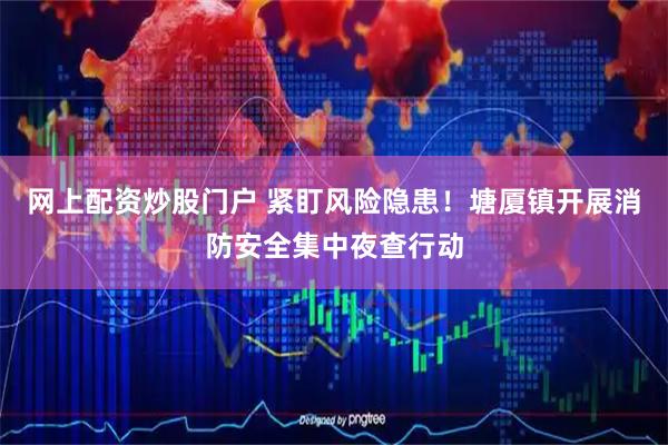 网上配资炒股门户 紧盯风险隐患！塘厦镇开展消防安全集中夜查行动