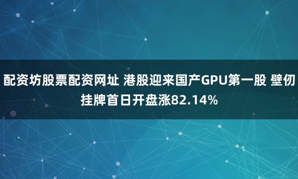 配资坊股票配资网址 港股迎来国产GPU第一股 壁仞挂牌首日开盘涨82.14%