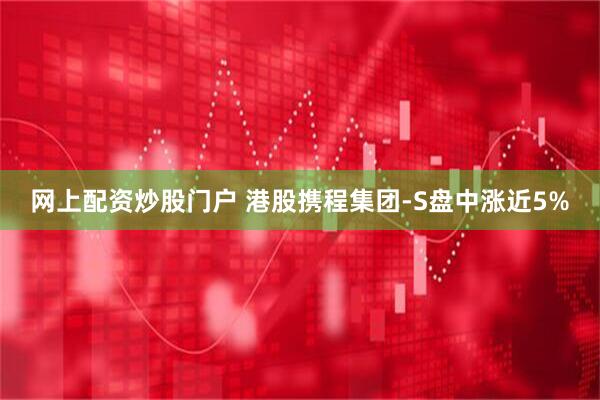 网上配资炒股门户 港股携程集团-S盘中涨近5%