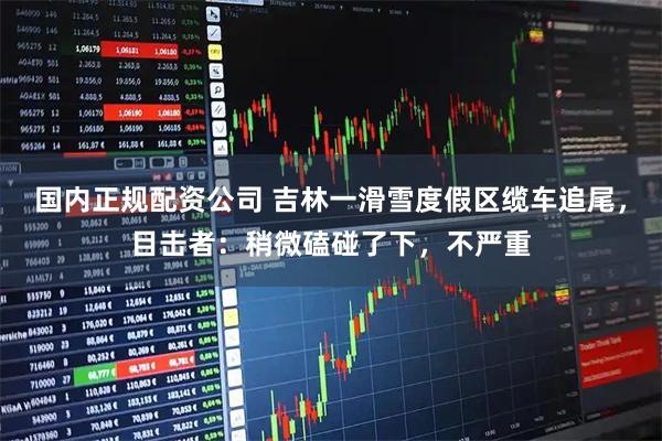 国内正规配资公司 吉林一滑雪度假区缆车追尾，目击者：稍微磕碰了下，不严重