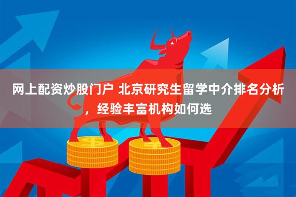 网上配资炒股门户 北京研究生留学中介排名分析，经验丰富机构如何选
