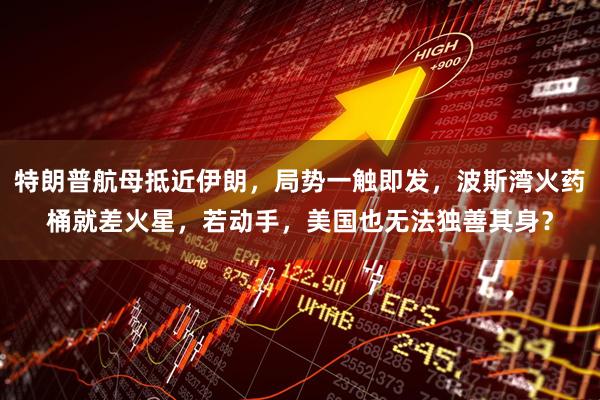 特朗普航母抵近伊朗，局势一触即发，波斯湾火药桶就差火星，若动手，美国也无法独善其身？