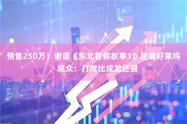 预售250万！谢苗《东北警察故事3》逆袭好莱坞，观众：打戏比成龙还狠