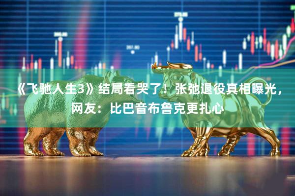 《飞驰人生3》结局看哭了！张弛退役真相曝光，网友：比巴音布鲁克更扎心