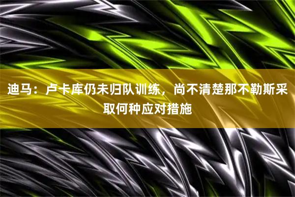 迪马：卢卡库仍未归队训练，尚不清楚那不勒斯采取何种应对措施