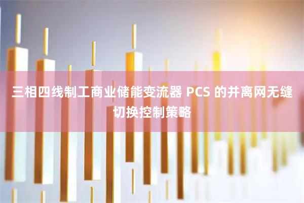 三相四线制工商业储能变流器 PCS 的并离网无缝切换控制策略