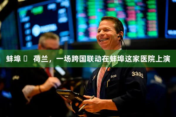 蚌埠 ⇌ 荷兰，一场跨国联动在蚌埠这家医院上演