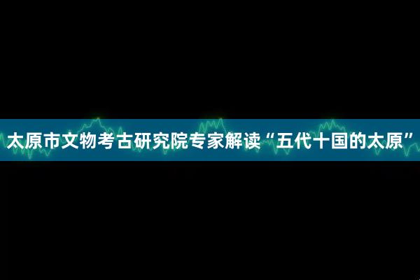 太原市文物考古研究院专家解读“五代十国的太原”