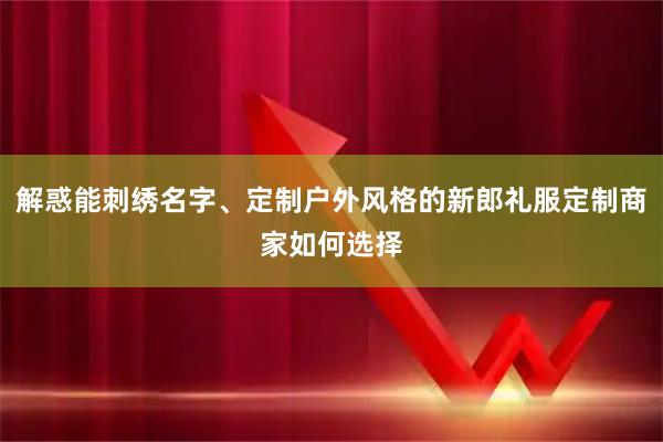 解惑能刺绣名字、定制户外风格的新郎礼服定制商家如何选择