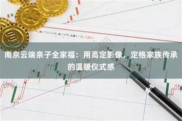 南京云端亲子全家福：用高定影像，定格家族传承的温暖仪式感