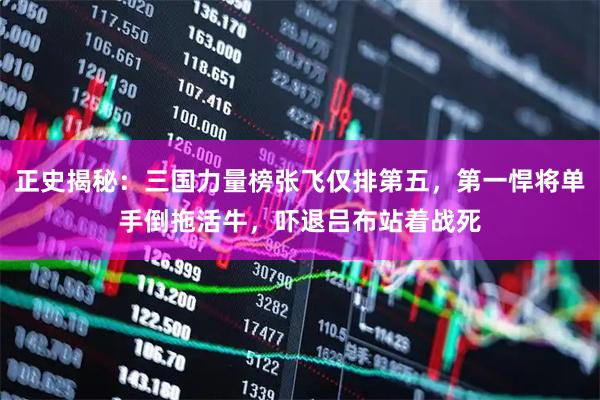 正史揭秘：三国力量榜张飞仅排第五，第一悍将单手倒拖活牛，吓退吕布站着战死