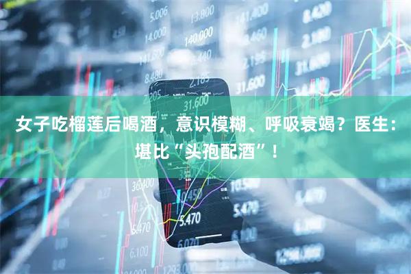 女子吃榴莲后喝酒，意识模糊、呼吸衰竭？医生：堪比“头孢配酒”！