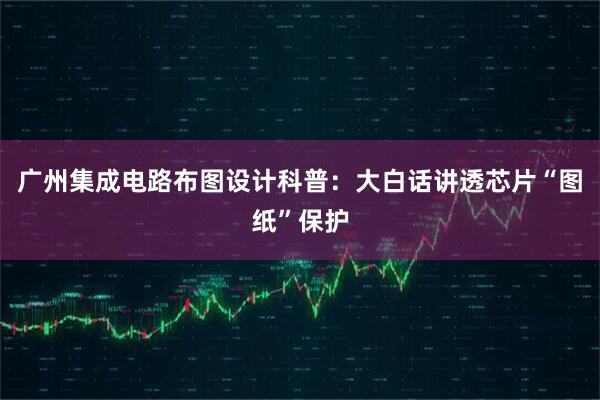 广州集成电路布图设计科普：大白话讲透芯片“图纸”保护