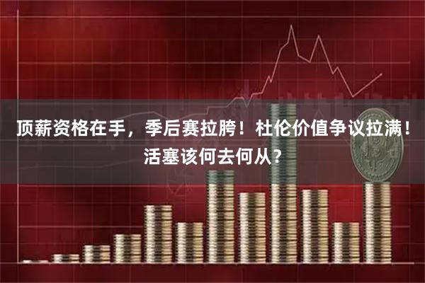 顶薪资格在手，季后赛拉胯！杜伦价值争议拉满！活塞该何去何从？