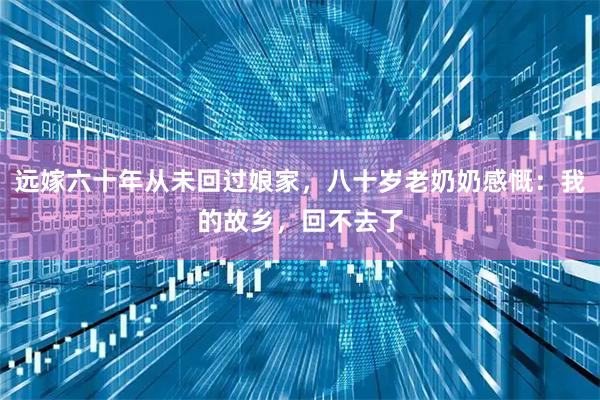 远嫁六十年从未回过娘家，八十岁老奶奶感慨：我的故乡，回不去了