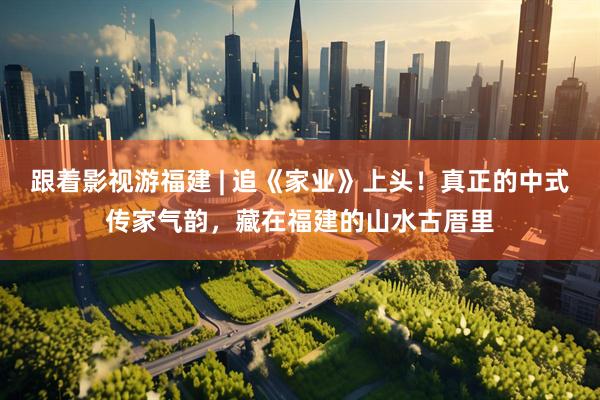 跟着影视游福建 | 追《家业》上头！真正的中式传家气韵，藏在福建的山水古厝里