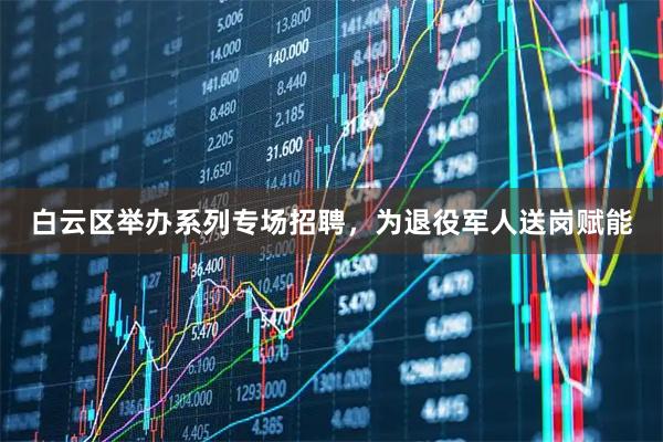 白云区举办系列专场招聘，为退役军人送岗赋能