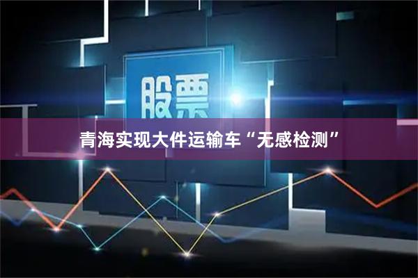 青海实现大件运输车“无感检测”